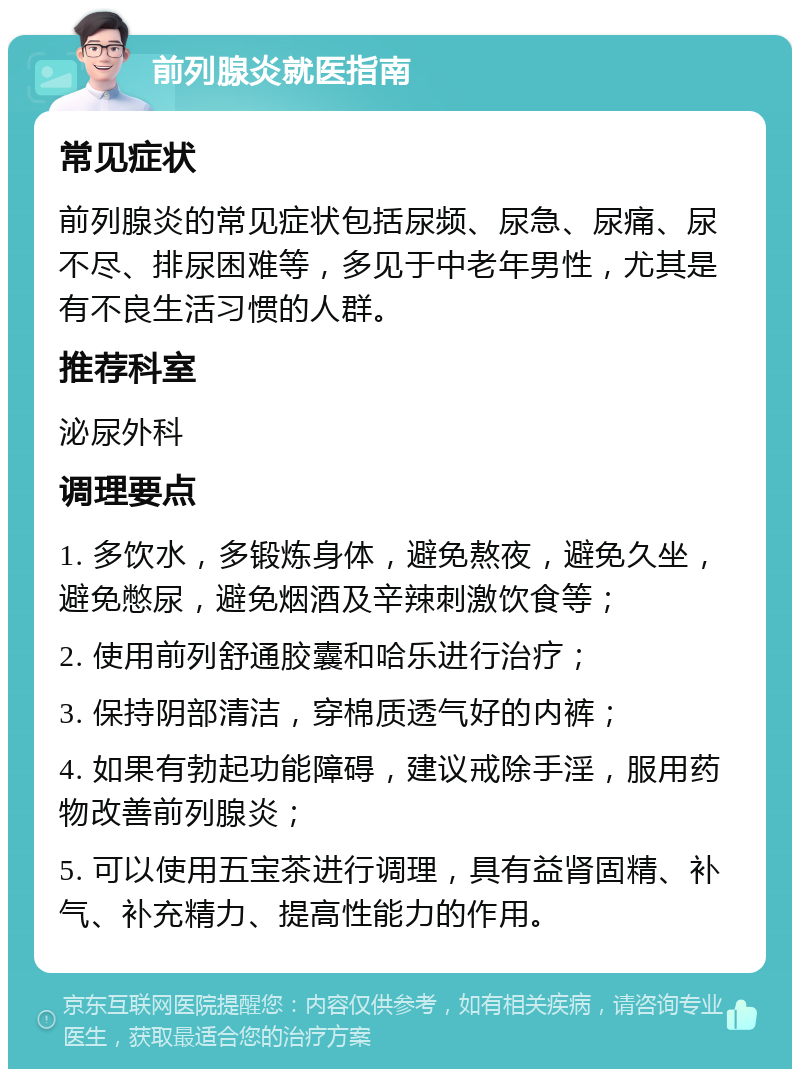 前列腺炎就医指南 常见症状 前列腺炎的常见症状包括尿频、尿急、尿痛、尿不尽、排尿困难等，多见于中老年男性，尤其是有不良生活习惯的人群。 推荐科室 泌尿外科 调理要点 1. 多饮水，多锻炼身体，避免熬夜，避免久坐，避免憋尿，避免烟酒及辛辣刺激饮食等； 2. 使用前列舒通胶囊和哈乐进行治疗； 3. 保持阴部清洁，穿棉质透气好的内裤； 4. 如果有勃起功能障碍，建议戒除手淫，服用药物改善前列腺炎； 5. 可以使用五宝茶进行调理，具有益肾固精、补气、补充精力、提高性能力的作用。