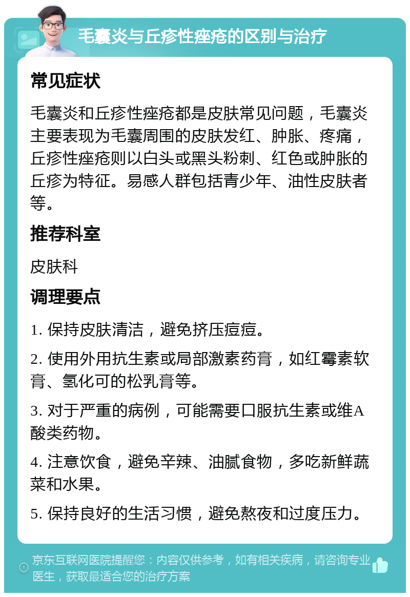 毛囊炎与丘疹性痤疮的区别与治疗 常见症状 毛囊炎和丘疹性痤疮都是皮肤常见问题，毛囊炎主要表现为毛囊周围的皮肤发红、肿胀、疼痛，丘疹性痤疮则以白头或黑头粉刺、红色或肿胀的丘疹为特征。易感人群包括青少年、油性皮肤者等。 推荐科室 皮肤科 调理要点 1. 保持皮肤清洁，避免挤压痘痘。 2. 使用外用抗生素或局部激素药膏，如红霉素软膏、氢化可的松乳膏等。 3. 对于严重的病例，可能需要口服抗生素或维A酸类药物。 4. 注意饮食，避免辛辣、油腻食物，多吃新鲜蔬菜和水果。 5. 保持良好的生活习惯，避免熬夜和过度压力。