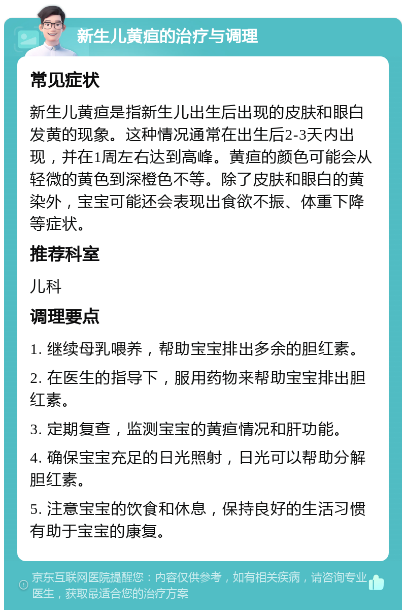 新生儿黄疸的治疗与调理 常见症状 新生儿黄疸是指新生儿出生后出现的皮肤和眼白发黄的现象。这种情况通常在出生后2-3天内出现，并在1周左右达到高峰。黄疸的颜色可能会从轻微的黄色到深橙色不等。除了皮肤和眼白的黄染外，宝宝可能还会表现出食欲不振、体重下降等症状。 推荐科室 儿科 调理要点 1. 继续母乳喂养，帮助宝宝排出多余的胆红素。 2. 在医生的指导下，服用药物来帮助宝宝排出胆红素。 3. 定期复查，监测宝宝的黄疸情况和肝功能。 4. 确保宝宝充足的日光照射，日光可以帮助分解胆红素。 5. 注意宝宝的饮食和休息，保持良好的生活习惯有助于宝宝的康复。