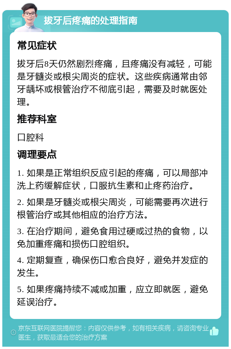 拔牙后疼痛的处理指南 常见症状 拔牙后8天仍然剧烈疼痛，且疼痛没有减轻，可能是牙髓炎或根尖周炎的症状。这些疾病通常由邻牙龋坏或根管治疗不彻底引起，需要及时就医处理。 推荐科室 口腔科 调理要点 1. 如果是正常组织反应引起的疼痛，可以局部冲洗上药缓解症状，口服抗生素和止疼药治疗。 2. 如果是牙髓炎或根尖周炎，可能需要再次进行根管治疗或其他相应的治疗方法。 3. 在治疗期间，避免食用过硬或过热的食物，以免加重疼痛和损伤口腔组织。 4. 定期复查，确保伤口愈合良好，避免并发症的发生。 5. 如果疼痛持续不减或加重，应立即就医，避免延误治疗。