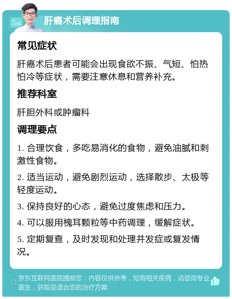 肝癌术后调理指南 常见症状 肝癌术后患者可能会出现食欲不振、气短、怕热怕冷等症状，需要注意休息和营养补充。 推荐科室 肝胆外科或肿瘤科 调理要点 1. 合理饮食，多吃易消化的食物，避免油腻和刺激性食物。 2. 适当运动，避免剧烈运动，选择散步、太极等轻度运动。 3. 保持良好的心态，避免过度焦虑和压力。 4. 可以服用槐耳颗粒等中药调理，缓解症状。 5. 定期复查，及时发现和处理并发症或复发情况。