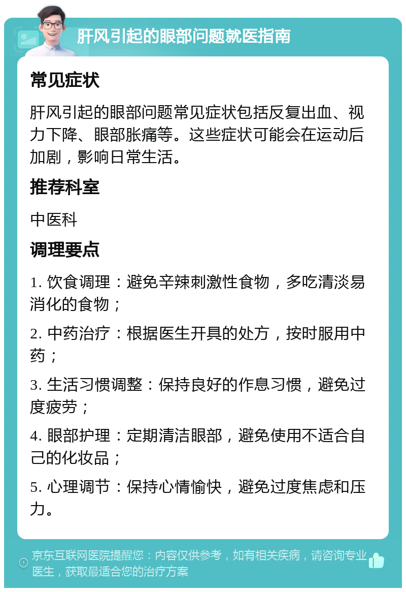 肝风引起的眼部问题就医指南 常见症状 肝风引起的眼部问题常见症状包括反复出血、视力下降、眼部胀痛等。这些症状可能会在运动后加剧，影响日常生活。 推荐科室 中医科 调理要点 1. 饮食调理：避免辛辣刺激性食物，多吃清淡易消化的食物； 2. 中药治疗：根据医生开具的处方，按时服用中药； 3. 生活习惯调整：保持良好的作息习惯，避免过度疲劳； 4. 眼部护理：定期清洁眼部，避免使用不适合自己的化妆品； 5. 心理调节：保持心情愉快，避免过度焦虑和压力。