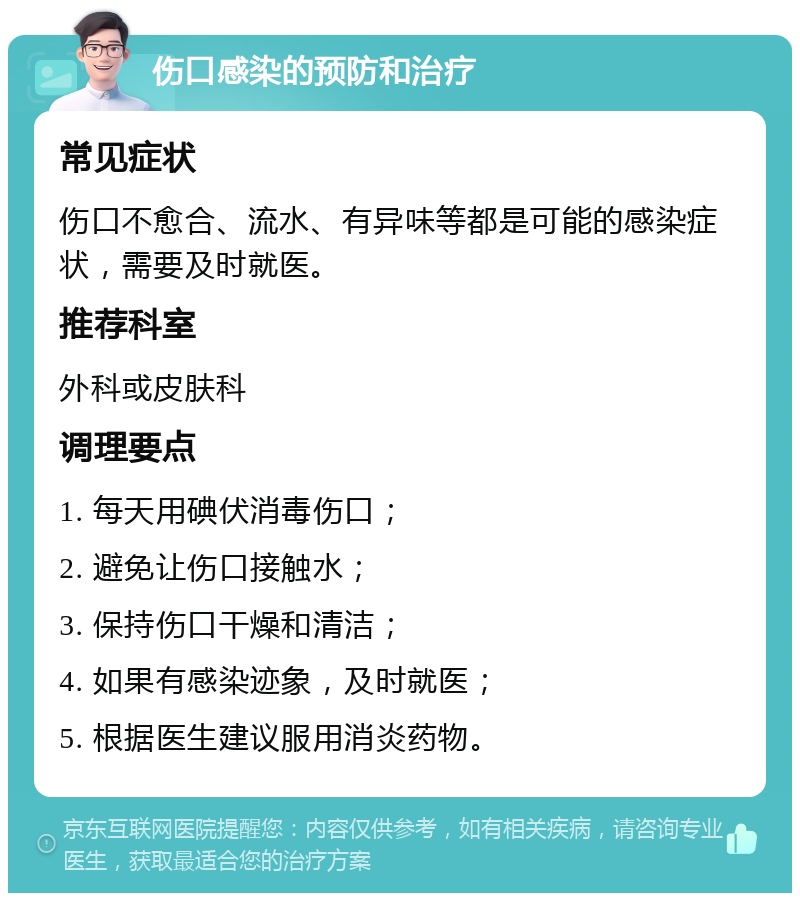 伤口感染的预防和治疗 常见症状 伤口不愈合、流水、有异味等都是可能的感染症状，需要及时就医。 推荐科室 外科或皮肤科 调理要点 1. 每天用碘伏消毒伤口； 2. 避免让伤口接触水； 3. 保持伤口干燥和清洁； 4. 如果有感染迹象，及时就医； 5. 根据医生建议服用消炎药物。