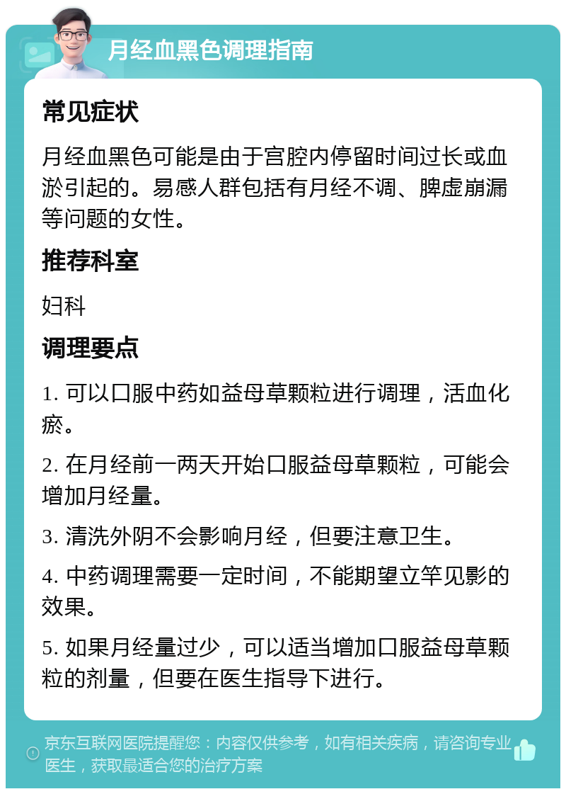 月经血黑色调理指南 常见症状 月经血黑色可能是由于宫腔内停留时间过长或血淤引起的。易感人群包括有月经不调、脾虚崩漏等问题的女性。 推荐科室 妇科 调理要点 1. 可以口服中药如益母草颗粒进行调理，活血化瘀。 2. 在月经前一两天开始口服益母草颗粒，可能会增加月经量。 3. 清洗外阴不会影响月经，但要注意卫生。 4. 中药调理需要一定时间，不能期望立竿见影的效果。 5. 如果月经量过少，可以适当增加口服益母草颗粒的剂量，但要在医生指导下进行。