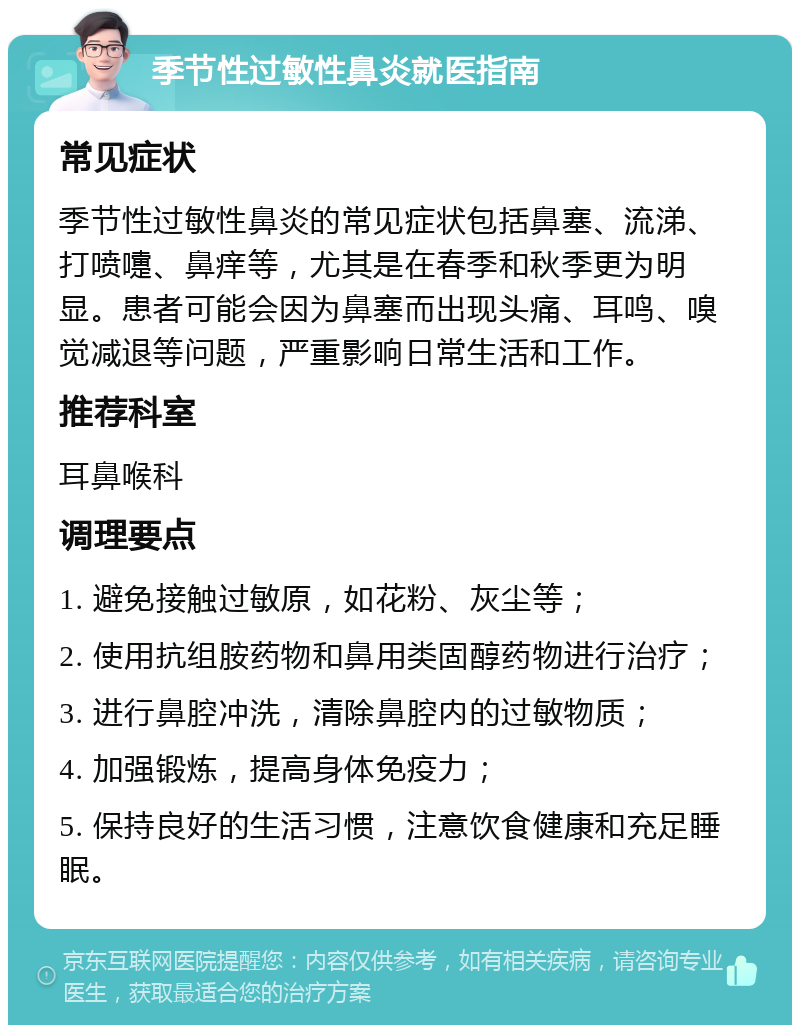 季节性过敏性鼻炎就医指南 常见症状 季节性过敏性鼻炎的常见症状包括鼻塞、流涕、打喷嚏、鼻痒等，尤其是在春季和秋季更为明显。患者可能会因为鼻塞而出现头痛、耳鸣、嗅觉减退等问题，严重影响日常生活和工作。 推荐科室 耳鼻喉科 调理要点 1. 避免接触过敏原，如花粉、灰尘等； 2. 使用抗组胺药物和鼻用类固醇药物进行治疗； 3. 进行鼻腔冲洗，清除鼻腔内的过敏物质； 4. 加强锻炼，提高身体免疫力； 5. 保持良好的生活习惯，注意饮食健康和充足睡眠。