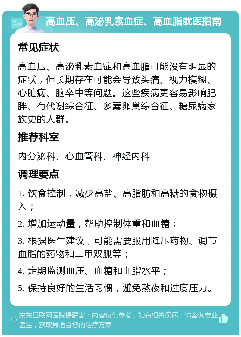 高血压、高泌乳素血症、高血脂就医指南 常见症状 高血压、高泌乳素血症和高血脂可能没有明显的症状，但长期存在可能会导致头痛、视力模糊、心脏病、脑卒中等问题。这些疾病更容易影响肥胖、有代谢综合征、多囊卵巢综合征、糖尿病家族史的人群。 推荐科室 内分泌科、心血管科、神经内科 调理要点 1. 饮食控制，减少高盐、高脂肪和高糖的食物摄入； 2. 增加运动量，帮助控制体重和血糖； 3. 根据医生建议，可能需要服用降压药物、调节血脂的药物和二甲双胍等； 4. 定期监测血压、血糖和血脂水平； 5. 保持良好的生活习惯，避免熬夜和过度压力。