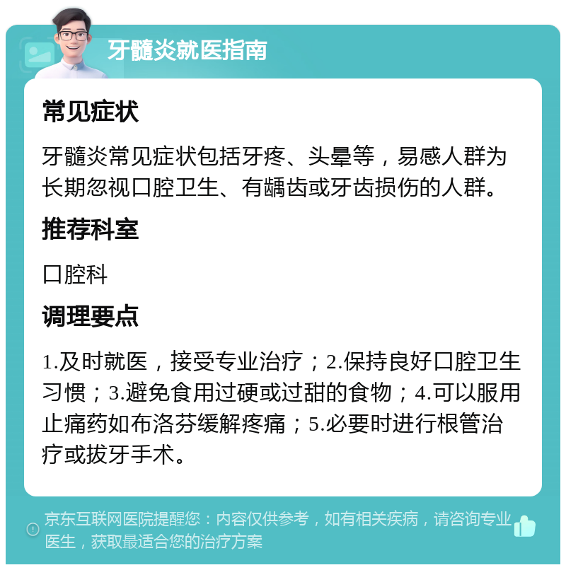 牙髓炎就医指南 常见症状 牙髓炎常见症状包括牙疼、头晕等，易感人群为长期忽视口腔卫生、有龋齿或牙齿损伤的人群。 推荐科室 口腔科 调理要点 1.及时就医，接受专业治疗；2.保持良好口腔卫生习惯；3.避免食用过硬或过甜的食物；4.可以服用止痛药如布洛芬缓解疼痛；5.必要时进行根管治疗或拔牙手术。