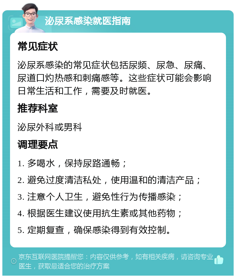 泌尿系感染就医指南 常见症状 泌尿系感染的常见症状包括尿频、尿急、尿痛、尿道口灼热感和刺痛感等。这些症状可能会影响日常生活和工作，需要及时就医。 推荐科室 泌尿外科或男科 调理要点 1. 多喝水，保持尿路通畅； 2. 避免过度清洁私处，使用温和的清洁产品； 3. 注意个人卫生，避免性行为传播感染； 4. 根据医生建议使用抗生素或其他药物； 5. 定期复查，确保感染得到有效控制。