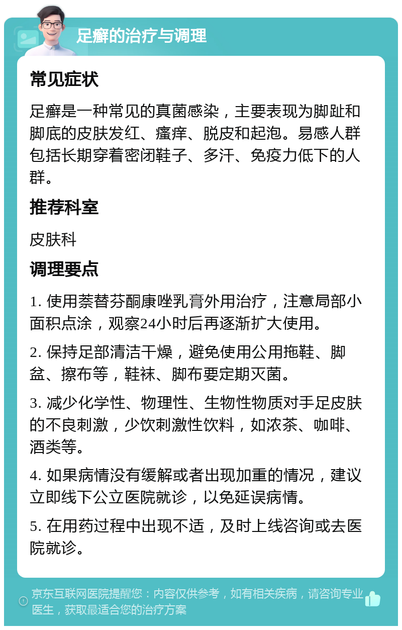 足癣的治疗与调理 常见症状 足癣是一种常见的真菌感染，主要表现为脚趾和脚底的皮肤发红、瘙痒、脱皮和起泡。易感人群包括长期穿着密闭鞋子、多汗、免疫力低下的人群。 推荐科室 皮肤科 调理要点 1. 使用萘替芬酮康唑乳膏外用治疗，注意局部小面积点涂，观察24小时后再逐渐扩大使用。 2. 保持足部清洁干燥，避免使用公用拖鞋、脚盆、擦布等，鞋袜、脚布要定期灭菌。 3. 减少化学性、物理性、生物性物质对手足皮肤的不良刺激，少饮刺激性饮料，如浓茶、咖啡、酒类等。 4. 如果病情没有缓解或者出现加重的情况，建议立即线下公立医院就诊，以免延误病情。 5. 在用药过程中出现不适，及时上线咨询或去医院就诊。