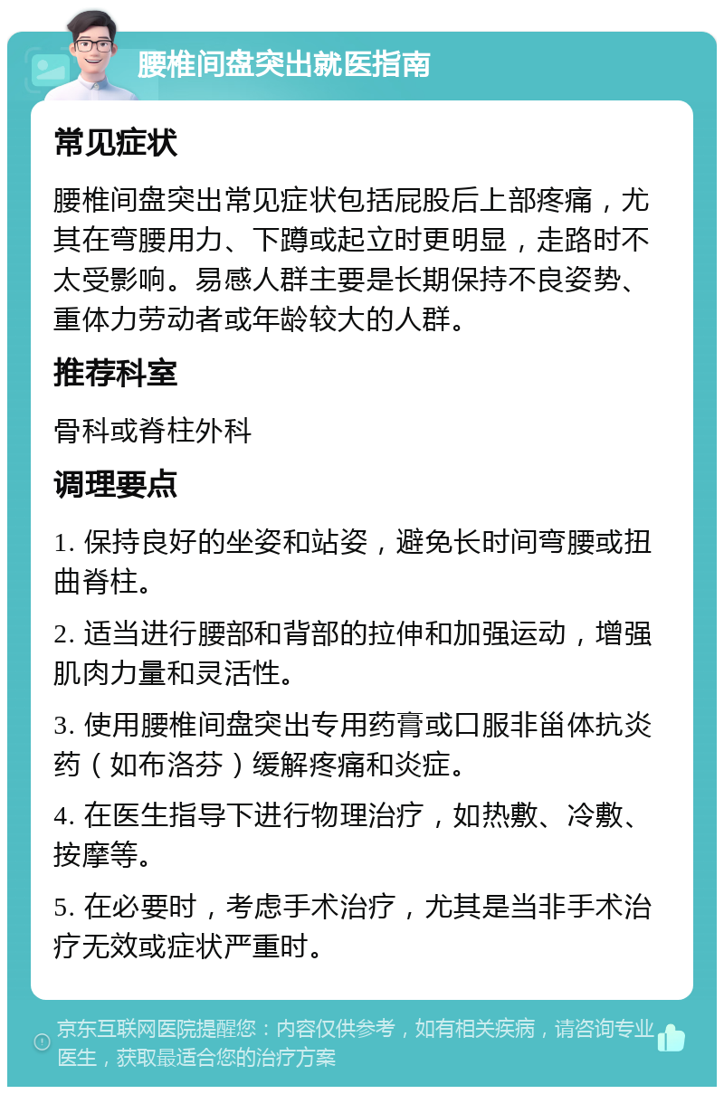 腰椎间盘突出就医指南 常见症状 腰椎间盘突出常见症状包括屁股后上部疼痛，尤其在弯腰用力、下蹲或起立时更明显，走路时不太受影响。易感人群主要是长期保持不良姿势、重体力劳动者或年龄较大的人群。 推荐科室 骨科或脊柱外科 调理要点 1. 保持良好的坐姿和站姿，避免长时间弯腰或扭曲脊柱。 2. 适当进行腰部和背部的拉伸和加强运动，增强肌肉力量和灵活性。 3. 使用腰椎间盘突出专用药膏或口服非甾体抗炎药（如布洛芬）缓解疼痛和炎症。 4. 在医生指导下进行物理治疗，如热敷、冷敷、按摩等。 5. 在必要时，考虑手术治疗，尤其是当非手术治疗无效或症状严重时。