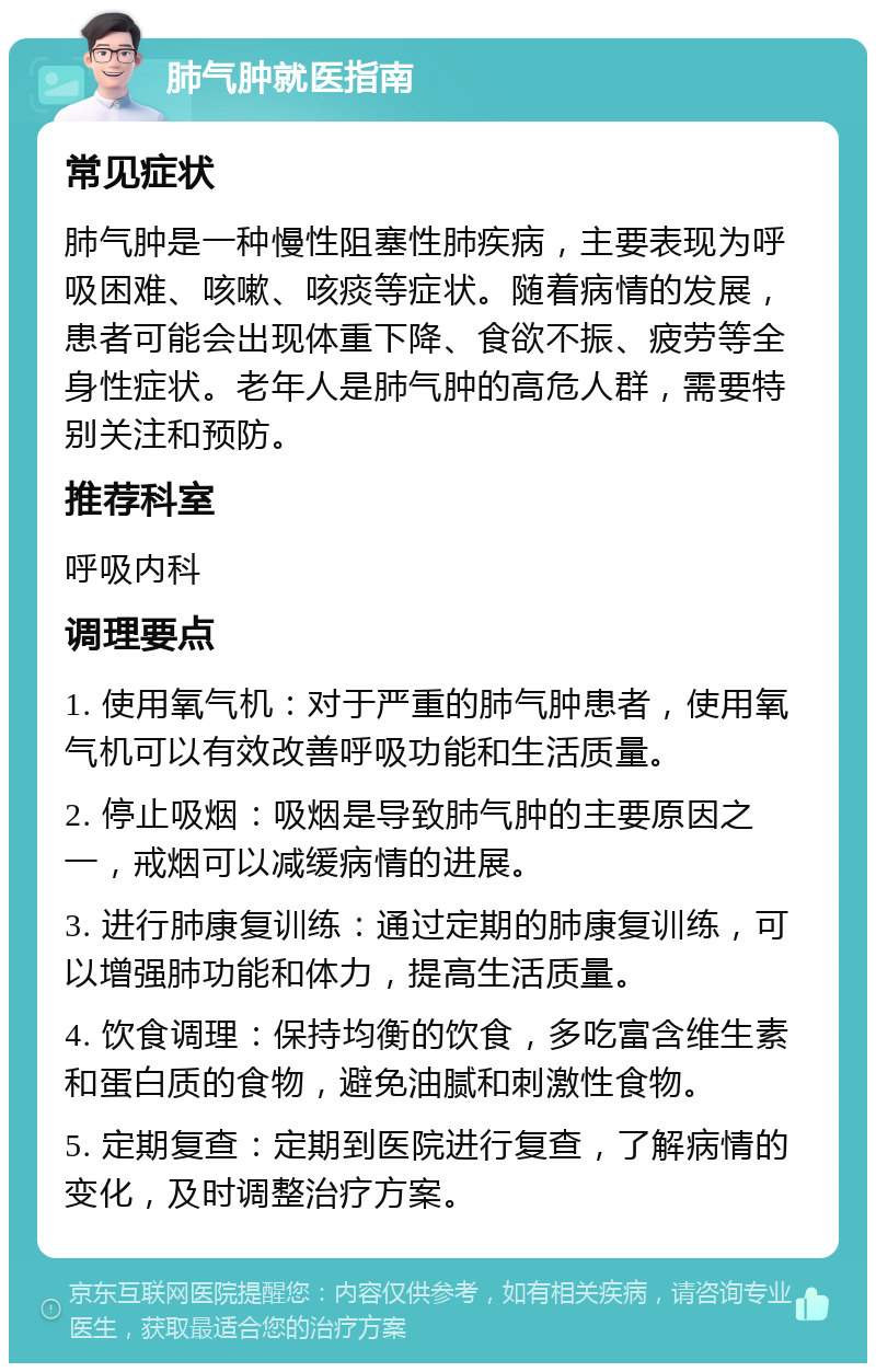 肺气肿就医指南 常见症状 肺气肿是一种慢性阻塞性肺疾病，主要表现为呼吸困难、咳嗽、咳痰等症状。随着病情的发展，患者可能会出现体重下降、食欲不振、疲劳等全身性症状。老年人是肺气肿的高危人群，需要特别关注和预防。 推荐科室 呼吸内科 调理要点 1. 使用氧气机：对于严重的肺气肿患者，使用氧气机可以有效改善呼吸功能和生活质量。 2. 停止吸烟：吸烟是导致肺气肿的主要原因之一，戒烟可以减缓病情的进展。 3. 进行肺康复训练：通过定期的肺康复训练，可以增强肺功能和体力，提高生活质量。 4. 饮食调理：保持均衡的饮食，多吃富含维生素和蛋白质的食物，避免油腻和刺激性食物。 5. 定期复查：定期到医院进行复查，了解病情的变化，及时调整治疗方案。