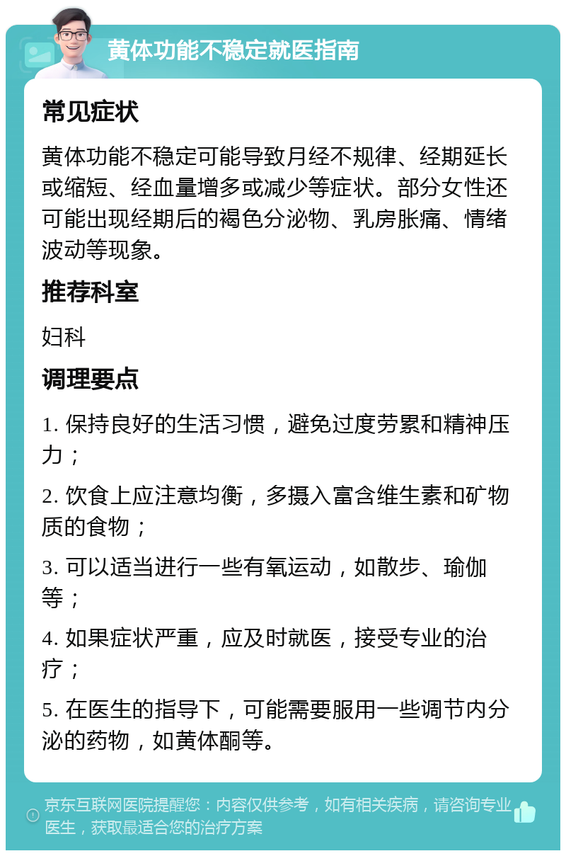 黄体功能不稳定就医指南 常见症状 黄体功能不稳定可能导致月经不规律、经期延长或缩短、经血量增多或减少等症状。部分女性还可能出现经期后的褐色分泌物、乳房胀痛、情绪波动等现象。 推荐科室 妇科 调理要点 1. 保持良好的生活习惯，避免过度劳累和精神压力； 2. 饮食上应注意均衡，多摄入富含维生素和矿物质的食物； 3. 可以适当进行一些有氧运动，如散步、瑜伽等； 4. 如果症状严重，应及时就医，接受专业的治疗； 5. 在医生的指导下，可能需要服用一些调节内分泌的药物，如黄体酮等。