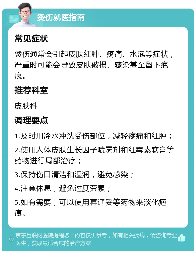 烫伤就医指南 常见症状 烫伤通常会引起皮肤红肿、疼痛、水泡等症状，严重时可能会导致皮肤破损、感染甚至留下疤痕。 推荐科室 皮肤科 调理要点 1.及时用冷水冲洗受伤部位，减轻疼痛和红肿； 2.使用人体皮肤生长因子喷雾剂和红霉素软膏等药物进行局部治疗； 3.保持伤口清洁和湿润，避免感染； 4.注意休息，避免过度劳累； 5.如有需要，可以使用喜辽妥等药物来淡化疤痕。