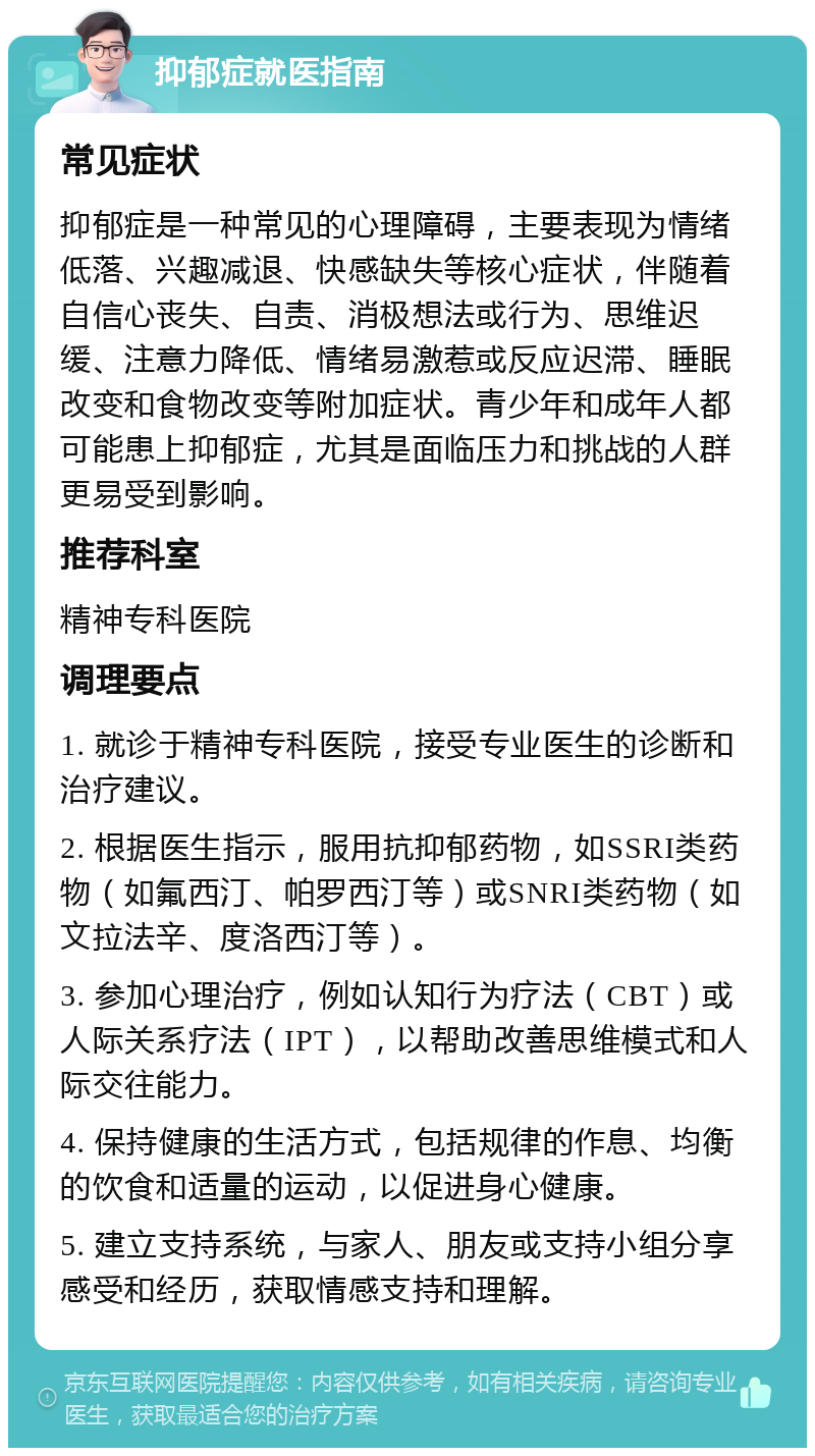 抑郁症就医指南 常见症状 抑郁症是一种常见的心理障碍，主要表现为情绪低落、兴趣减退、快感缺失等核心症状，伴随着自信心丧失、自责、消极想法或行为、思维迟缓、注意力降低、情绪易激惹或反应迟滞、睡眠改变和食物改变等附加症状。青少年和成年人都可能患上抑郁症，尤其是面临压力和挑战的人群更易受到影响。 推荐科室 精神专科医院 调理要点 1. 就诊于精神专科医院，接受专业医生的诊断和治疗建议。 2. 根据医生指示，服用抗抑郁药物，如SSRI类药物（如氟西汀、帕罗西汀等）或SNRI类药物（如文拉法辛、度洛西汀等）。 3. 参加心理治疗，例如认知行为疗法（CBT）或人际关系疗法（IPT），以帮助改善思维模式和人际交往能力。 4. 保持健康的生活方式，包括规律的作息、均衡的饮食和适量的运动，以促进身心健康。 5. 建立支持系统，与家人、朋友或支持小组分享感受和经历，获取情感支持和理解。