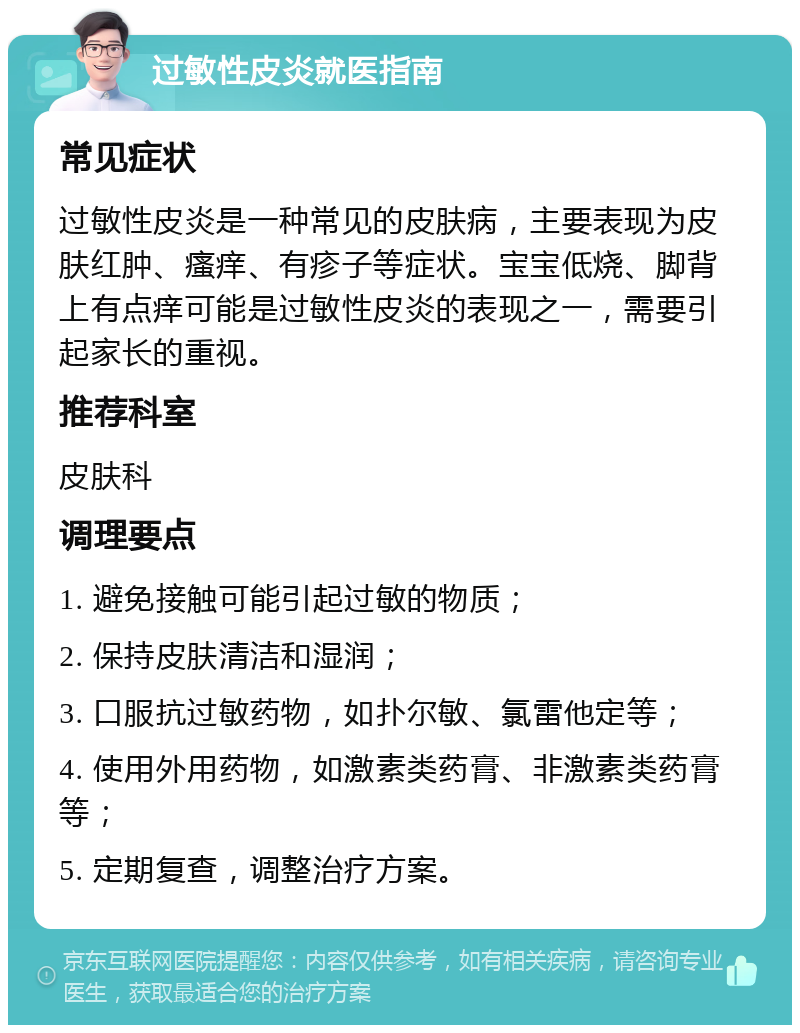 过敏性皮炎就医指南 常见症状 过敏性皮炎是一种常见的皮肤病，主要表现为皮肤红肿、瘙痒、有疹子等症状。宝宝低烧、脚背上有点痒可能是过敏性皮炎的表现之一，需要引起家长的重视。 推荐科室 皮肤科 调理要点 1. 避免接触可能引起过敏的物质； 2. 保持皮肤清洁和湿润； 3. 口服抗过敏药物，如扑尔敏、氯雷他定等； 4. 使用外用药物，如激素类药膏、非激素类药膏等； 5. 定期复查，调整治疗方案。