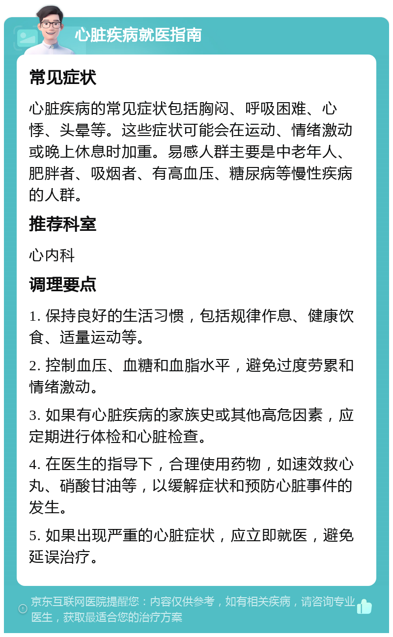 心脏疾病就医指南 常见症状 心脏疾病的常见症状包括胸闷、呼吸困难、心悸、头晕等。这些症状可能会在运动、情绪激动或晚上休息时加重。易感人群主要是中老年人、肥胖者、吸烟者、有高血压、糖尿病等慢性疾病的人群。 推荐科室 心内科 调理要点 1. 保持良好的生活习惯，包括规律作息、健康饮食、适量运动等。 2. 控制血压、血糖和血脂水平，避免过度劳累和情绪激动。 3. 如果有心脏疾病的家族史或其他高危因素，应定期进行体检和心脏检查。 4. 在医生的指导下，合理使用药物，如速效救心丸、硝酸甘油等，以缓解症状和预防心脏事件的发生。 5. 如果出现严重的心脏症状，应立即就医，避免延误治疗。