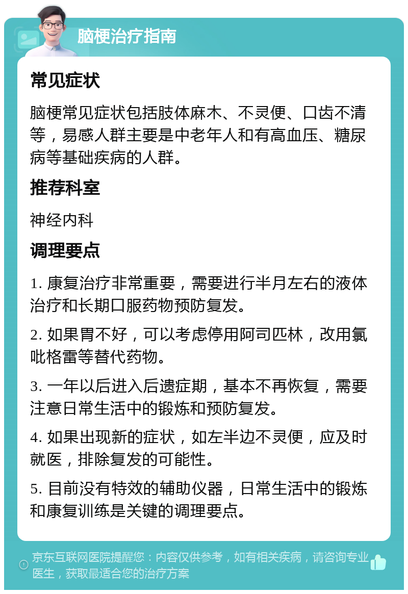 脑梗治疗指南 常见症状 脑梗常见症状包括肢体麻木、不灵便、口齿不清等，易感人群主要是中老年人和有高血压、糖尿病等基础疾病的人群。 推荐科室 神经内科 调理要点 1. 康复治疗非常重要，需要进行半月左右的液体治疗和长期口服药物预防复发。 2. 如果胃不好，可以考虑停用阿司匹林，改用氯吡格雷等替代药物。 3. 一年以后进入后遗症期，基本不再恢复，需要注意日常生活中的锻炼和预防复发。 4. 如果出现新的症状，如左半边不灵便，应及时就医，排除复发的可能性。 5. 目前没有特效的辅助仪器，日常生活中的锻炼和康复训练是关键的调理要点。