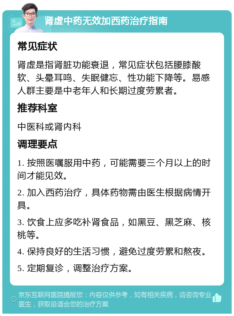 肾虚中药无效加西药治疗指南 常见症状 肾虚是指肾脏功能衰退，常见症状包括腰膝酸软、头晕耳鸣、失眠健忘、性功能下降等。易感人群主要是中老年人和长期过度劳累者。 推荐科室 中医科或肾内科 调理要点 1. 按照医嘱服用中药，可能需要三个月以上的时间才能见效。 2. 加入西药治疗，具体药物需由医生根据病情开具。 3. 饮食上应多吃补肾食品，如黑豆、黑芝麻、核桃等。 4. 保持良好的生活习惯，避免过度劳累和熬夜。 5. 定期复诊，调整治疗方案。