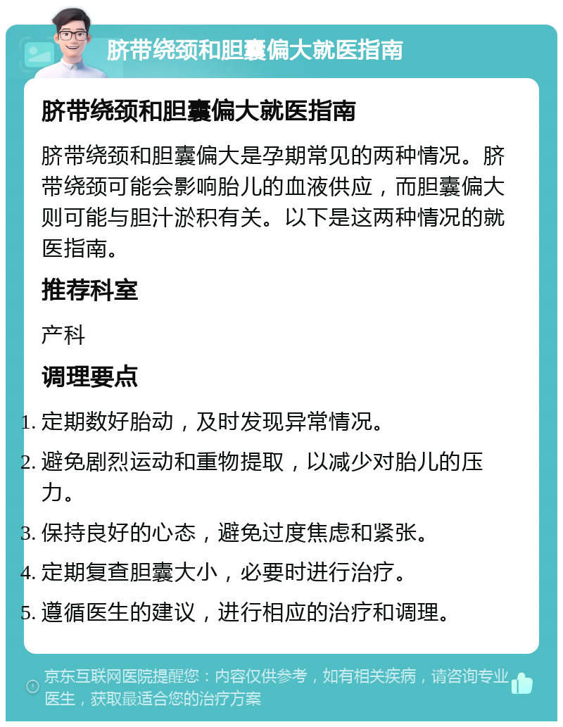 脐带绕颈和胆囊偏大就医指南 脐带绕颈和胆囊偏大就医指南 脐带绕颈和胆囊偏大是孕期常见的两种情况。脐带绕颈可能会影响胎儿的血液供应，而胆囊偏大则可能与胆汁淤积有关。以下是这两种情况的就医指南。 推荐科室 产科 调理要点 定期数好胎动，及时发现异常情况。 避免剧烈运动和重物提取，以减少对胎儿的压力。 保持良好的心态，避免过度焦虑和紧张。 定期复查胆囊大小，必要时进行治疗。 遵循医生的建议，进行相应的治疗和调理。