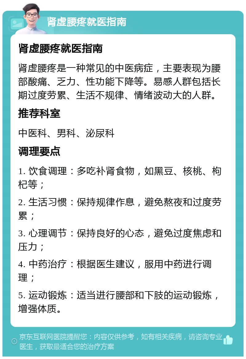 肾虚腰疼就医指南 肾虚腰疼就医指南 肾虚腰疼是一种常见的中医病症，主要表现为腰部酸痛、乏力、性功能下降等。易感人群包括长期过度劳累、生活不规律、情绪波动大的人群。 推荐科室 中医科、男科、泌尿科 调理要点 1. 饮食调理：多吃补肾食物，如黑豆、核桃、枸杞等； 2. 生活习惯：保持规律作息，避免熬夜和过度劳累； 3. 心理调节：保持良好的心态，避免过度焦虑和压力； 4. 中药治疗：根据医生建议，服用中药进行调理； 5. 运动锻炼：适当进行腰部和下肢的运动锻炼，增强体质。