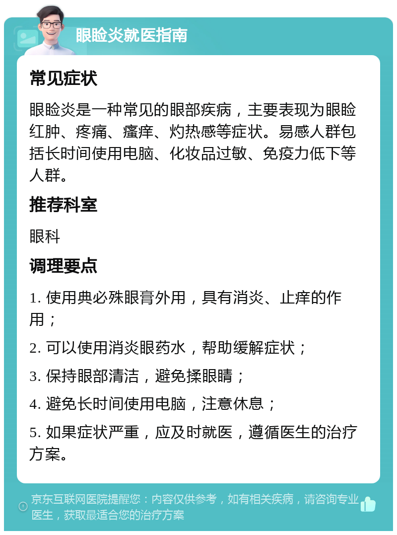 眼睑炎就医指南 常见症状 眼睑炎是一种常见的眼部疾病，主要表现为眼睑红肿、疼痛、瘙痒、灼热感等症状。易感人群包括长时间使用电脑、化妆品过敏、免疫力低下等人群。 推荐科室 眼科 调理要点 1. 使用典必殊眼膏外用，具有消炎、止痒的作用； 2. 可以使用消炎眼药水，帮助缓解症状； 3. 保持眼部清洁，避免揉眼睛； 4. 避免长时间使用电脑，注意休息； 5. 如果症状严重，应及时就医，遵循医生的治疗方案。