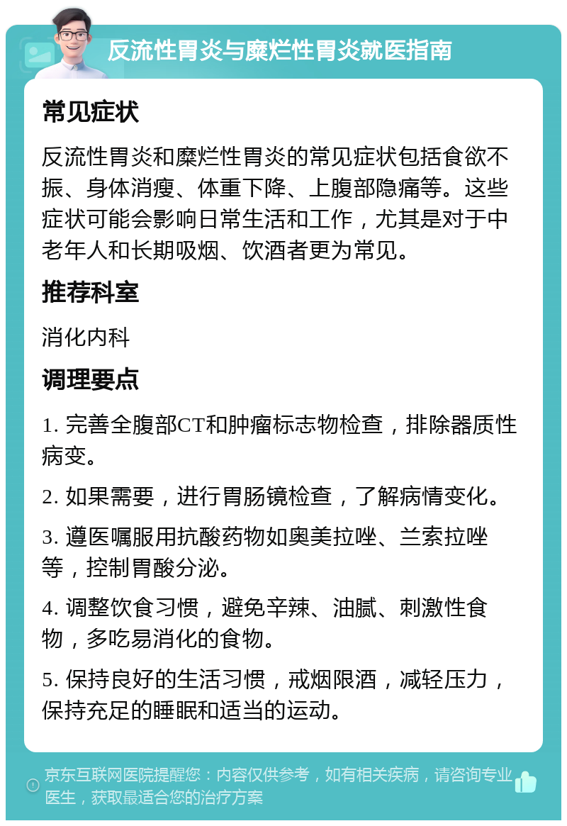 反流性胃炎与糜烂性胃炎就医指南 常见症状 反流性胃炎和糜烂性胃炎的常见症状包括食欲不振、身体消瘦、体重下降、上腹部隐痛等。这些症状可能会影响日常生活和工作，尤其是对于中老年人和长期吸烟、饮酒者更为常见。 推荐科室 消化内科 调理要点 1. 完善全腹部CT和肿瘤标志物检查，排除器质性病变。 2. 如果需要，进行胃肠镜检查，了解病情变化。 3. 遵医嘱服用抗酸药物如奥美拉唑、兰索拉唑等，控制胃酸分泌。 4. 调整饮食习惯，避免辛辣、油腻、刺激性食物，多吃易消化的食物。 5. 保持良好的生活习惯，戒烟限酒，减轻压力，保持充足的睡眠和适当的运动。