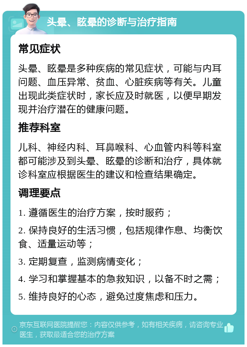 头晕、眩晕的诊断与治疗指南 常见症状 头晕、眩晕是多种疾病的常见症状，可能与内耳问题、血压异常、贫血、心脏疾病等有关。儿童出现此类症状时，家长应及时就医，以便早期发现并治疗潜在的健康问题。 推荐科室 儿科、神经内科、耳鼻喉科、心血管内科等科室都可能涉及到头晕、眩晕的诊断和治疗，具体就诊科室应根据医生的建议和检查结果确定。 调理要点 1. 遵循医生的治疗方案，按时服药； 2. 保持良好的生活习惯，包括规律作息、均衡饮食、适量运动等； 3. 定期复查，监测病情变化； 4. 学习和掌握基本的急救知识，以备不时之需； 5. 维持良好的心态，避免过度焦虑和压力。