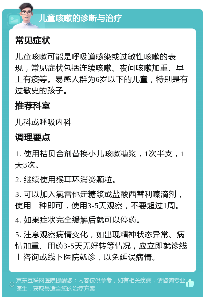 儿童咳嗽的诊断与治疗 常见症状 儿童咳嗽可能是呼吸道感染或过敏性咳嗽的表现，常见症状包括连续咳嗽、夜间咳嗽加重、早上有痰等。易感人群为6岁以下的儿童，特别是有过敏史的孩子。 推荐科室 儿科或呼吸内科 调理要点 1. 使用桔贝合剂替换小儿咳嗽糖浆，1次半支，1天3次。 2. 继续使用猴耳环消炎颗粒。 3. 可以加入氯雷他定糖浆或盐酸西替利嗪滴剂，使用一种即可，使用3-5天观察，不要超过1周。 4. 如果症状完全缓解后就可以停药。 5. 注意观察病情变化，如出现精神状态异常、病情加重、用药3-5天无好转等情况，应立即就诊线上咨询或线下医院就诊，以免延误病情。