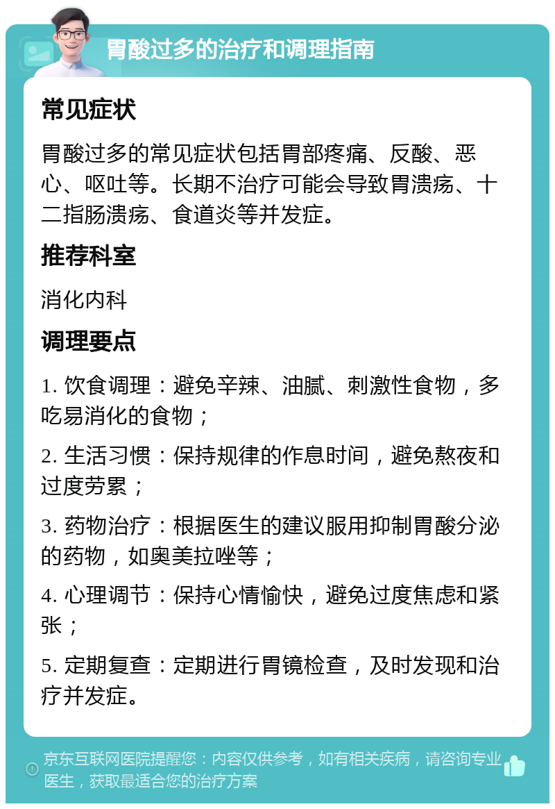 胃酸过多的治疗和调理指南 常见症状 胃酸过多的常见症状包括胃部疼痛、反酸、恶心、呕吐等。长期不治疗可能会导致胃溃疡、十二指肠溃疡、食道炎等并发症。 推荐科室 消化内科 调理要点 1. 饮食调理：避免辛辣、油腻、刺激性食物，多吃易消化的食物； 2. 生活习惯：保持规律的作息时间，避免熬夜和过度劳累； 3. 药物治疗：根据医生的建议服用抑制胃酸分泌的药物，如奥美拉唑等； 4. 心理调节：保持心情愉快，避免过度焦虑和紧张； 5. 定期复查：定期进行胃镜检查，及时发现和治疗并发症。