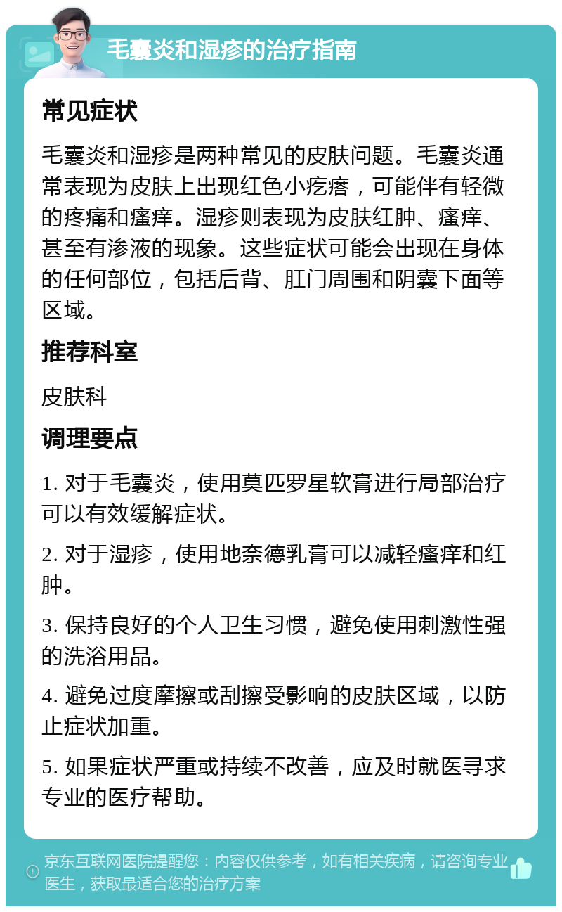 毛囊炎和湿疹的治疗指南 常见症状 毛囊炎和湿疹是两种常见的皮肤问题。毛囊炎通常表现为皮肤上出现红色小疙瘩，可能伴有轻微的疼痛和瘙痒。湿疹则表现为皮肤红肿、瘙痒、甚至有渗液的现象。这些症状可能会出现在身体的任何部位，包括后背、肛门周围和阴囊下面等区域。 推荐科室 皮肤科 调理要点 1. 对于毛囊炎，使用莫匹罗星软膏进行局部治疗可以有效缓解症状。 2. 对于湿疹，使用地奈德乳膏可以减轻瘙痒和红肿。 3. 保持良好的个人卫生习惯，避免使用刺激性强的洗浴用品。 4. 避免过度摩擦或刮擦受影响的皮肤区域，以防止症状加重。 5. 如果症状严重或持续不改善，应及时就医寻求专业的医疗帮助。