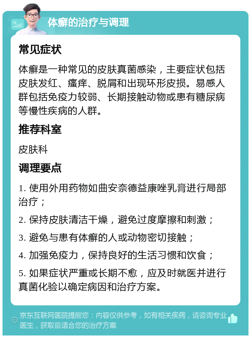 体癣的治疗与调理 常见症状 体癣是一种常见的皮肤真菌感染，主要症状包括皮肤发红、瘙痒、脱屑和出现环形皮损。易感人群包括免疫力较弱、长期接触动物或患有糖尿病等慢性疾病的人群。 推荐科室 皮肤科 调理要点 1. 使用外用药物如曲安奈德益康唑乳膏进行局部治疗； 2. 保持皮肤清洁干燥，避免过度摩擦和刺激； 3. 避免与患有体癣的人或动物密切接触； 4. 加强免疫力，保持良好的生活习惯和饮食； 5. 如果症状严重或长期不愈，应及时就医并进行真菌化验以确定病因和治疗方案。