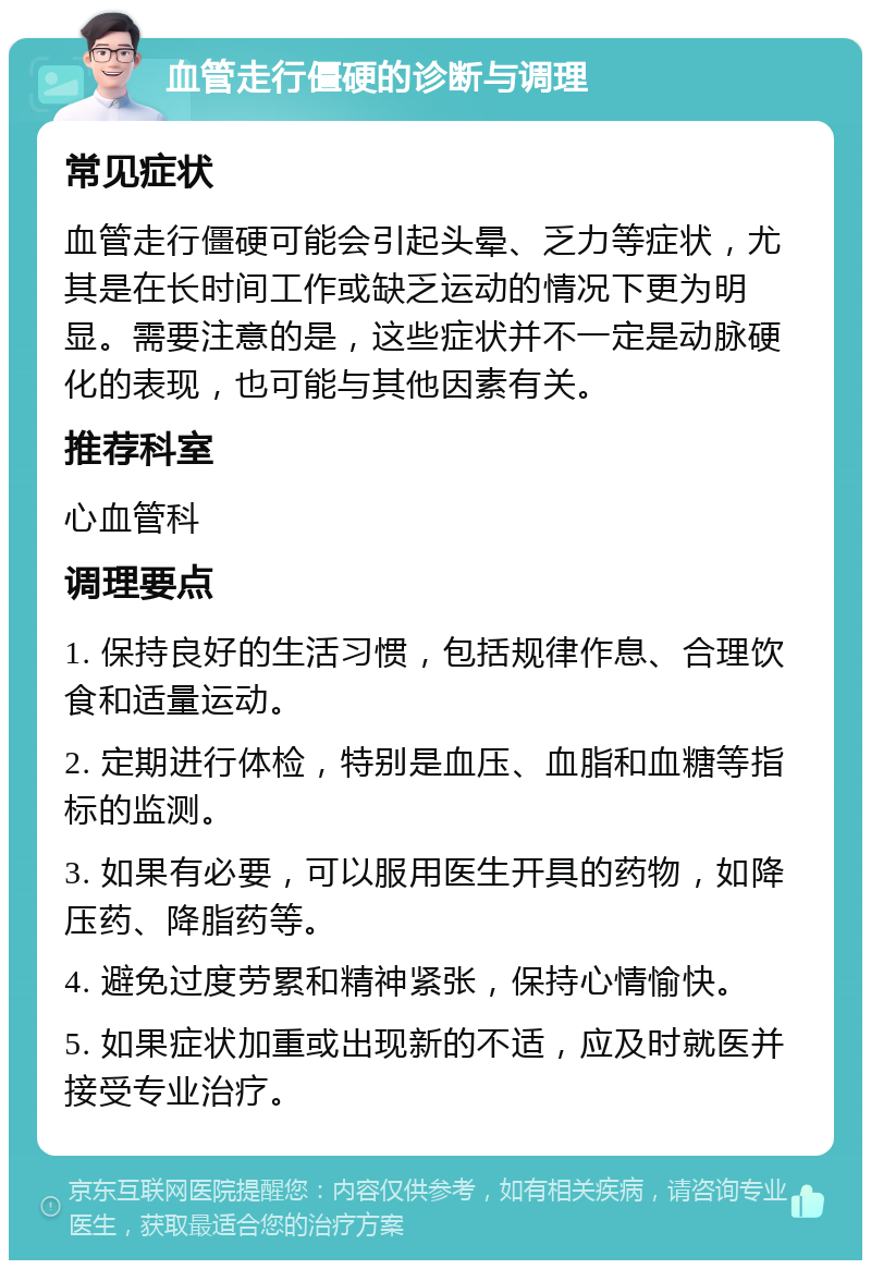 血管走行僵硬的诊断与调理 常见症状 血管走行僵硬可能会引起头晕、乏力等症状，尤其是在长时间工作或缺乏运动的情况下更为明显。需要注意的是，这些症状并不一定是动脉硬化的表现，也可能与其他因素有关。 推荐科室 心血管科 调理要点 1. 保持良好的生活习惯，包括规律作息、合理饮食和适量运动。 2. 定期进行体检，特别是血压、血脂和血糖等指标的监测。 3. 如果有必要，可以服用医生开具的药物，如降压药、降脂药等。 4. 避免过度劳累和精神紧张，保持心情愉快。 5. 如果症状加重或出现新的不适，应及时就医并接受专业治疗。