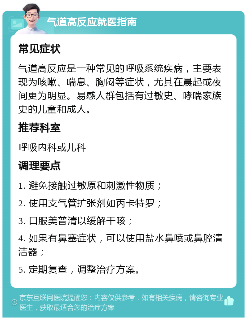 气道高反应就医指南 常见症状 气道高反应是一种常见的呼吸系统疾病，主要表现为咳嗽、喘息、胸闷等症状，尤其在晨起或夜间更为明显。易感人群包括有过敏史、哮喘家族史的儿童和成人。 推荐科室 呼吸内科或儿科 调理要点 1. 避免接触过敏原和刺激性物质； 2. 使用支气管扩张剂如丙卡特罗； 3. 口服美普清以缓解干咳； 4. 如果有鼻塞症状，可以使用盐水鼻喷或鼻腔清洁器； 5. 定期复查，调整治疗方案。