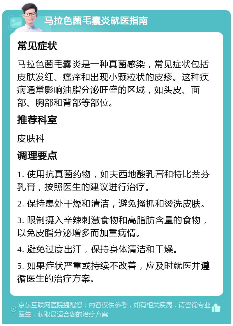 马拉色菌毛囊炎就医指南 常见症状 马拉色菌毛囊炎是一种真菌感染，常见症状包括皮肤发红、瘙痒和出现小颗粒状的皮疹。这种疾病通常影响油脂分泌旺盛的区域，如头皮、面部、胸部和背部等部位。 推荐科室 皮肤科 调理要点 1. 使用抗真菌药物，如夫西地酸乳膏和特比萘芬乳膏，按照医生的建议进行治疗。 2. 保持患处干燥和清洁，避免搔抓和烫洗皮肤。 3. 限制摄入辛辣刺激食物和高脂肪含量的食物，以免皮脂分泌增多而加重病情。 4. 避免过度出汗，保持身体清洁和干燥。 5. 如果症状严重或持续不改善，应及时就医并遵循医生的治疗方案。