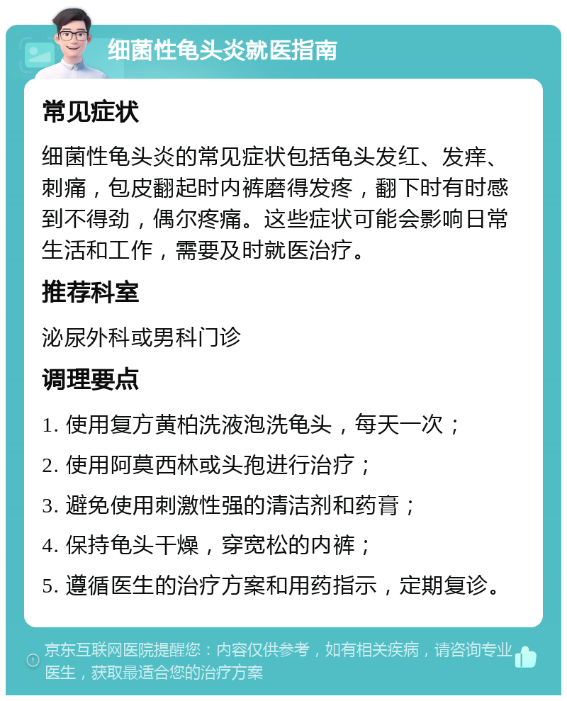 细菌性龟头炎就医指南 常见症状 细菌性龟头炎的常见症状包括龟头发红、发痒、刺痛，包皮翻起时内裤磨得发疼，翻下时有时感到不得劲，偶尔疼痛。这些症状可能会影响日常生活和工作，需要及时就医治疗。 推荐科室 泌尿外科或男科门诊 调理要点 1. 使用复方黄柏洗液泡洗龟头，每天一次； 2. 使用阿莫西林或头孢进行治疗； 3. 避免使用刺激性强的清洁剂和药膏； 4. 保持龟头干燥，穿宽松的内裤； 5. 遵循医生的治疗方案和用药指示，定期复诊。