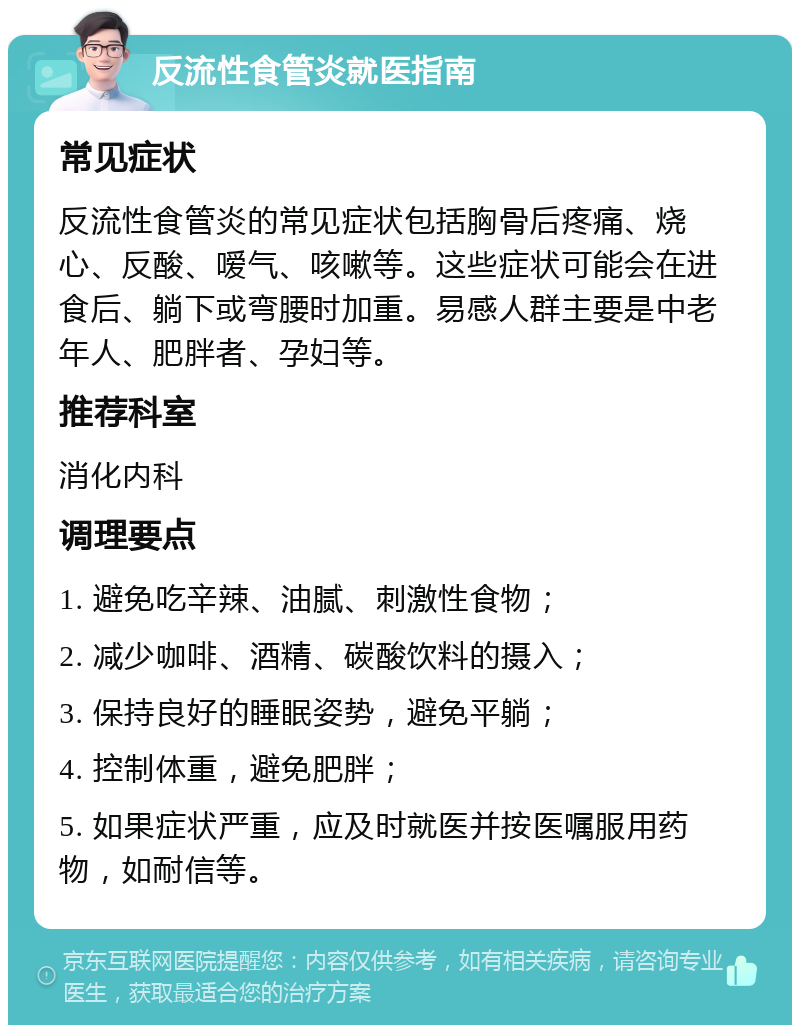 反流性食管炎就医指南 常见症状 反流性食管炎的常见症状包括胸骨后疼痛、烧心、反酸、嗳气、咳嗽等。这些症状可能会在进食后、躺下或弯腰时加重。易感人群主要是中老年人、肥胖者、孕妇等。 推荐科室 消化内科 调理要点 1. 避免吃辛辣、油腻、刺激性食物； 2. 减少咖啡、酒精、碳酸饮料的摄入； 3. 保持良好的睡眠姿势，避免平躺； 4. 控制体重，避免肥胖； 5. 如果症状严重，应及时就医并按医嘱服用药物，如耐信等。