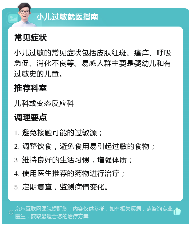 小儿过敏就医指南 常见症状 小儿过敏的常见症状包括皮肤红斑、瘙痒、呼吸急促、消化不良等。易感人群主要是婴幼儿和有过敏史的儿童。 推荐科室 儿科或变态反应科 调理要点 1. 避免接触可能的过敏源； 2. 调整饮食，避免食用易引起过敏的食物； 3. 维持良好的生活习惯，增强体质； 4. 使用医生推荐的药物进行治疗； 5. 定期复查，监测病情变化。