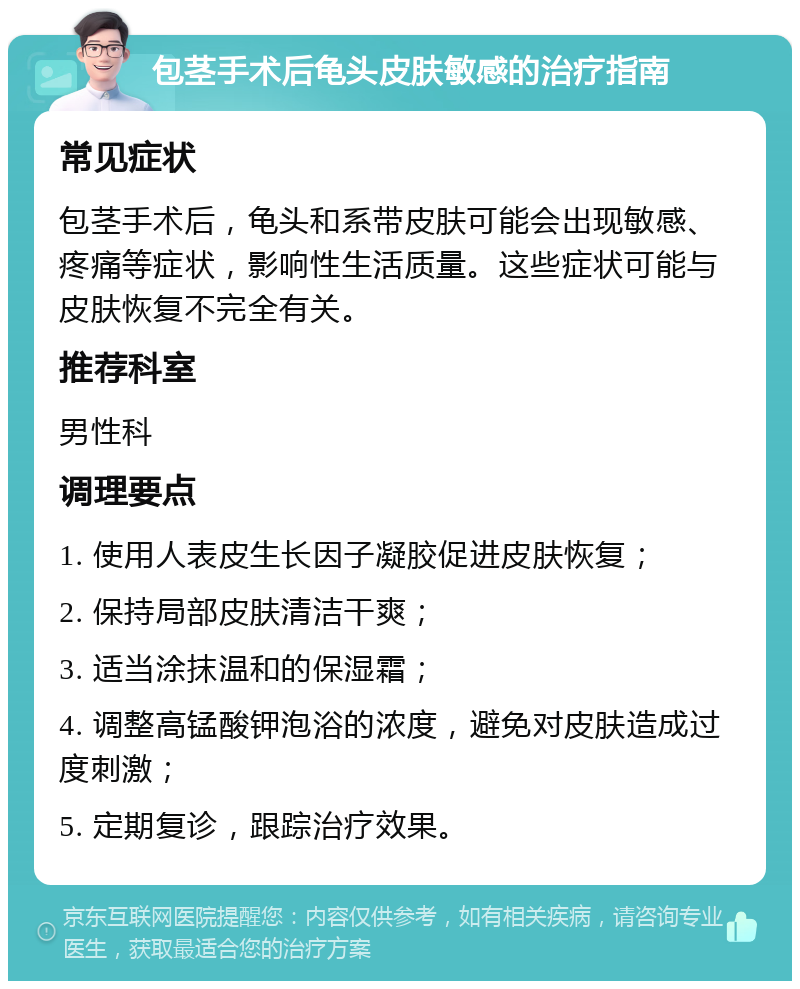 包茎手术后龟头皮肤敏感的治疗指南 常见症状 包茎手术后，龟头和系带皮肤可能会出现敏感、疼痛等症状，影响性生活质量。这些症状可能与皮肤恢复不完全有关。 推荐科室 男性科 调理要点 1. 使用人表皮生长因子凝胶促进皮肤恢复； 2. 保持局部皮肤清洁干爽； 3. 适当涂抹温和的保湿霜； 4. 调整高锰酸钾泡浴的浓度，避免对皮肤造成过度刺激； 5. 定期复诊，跟踪治疗效果。