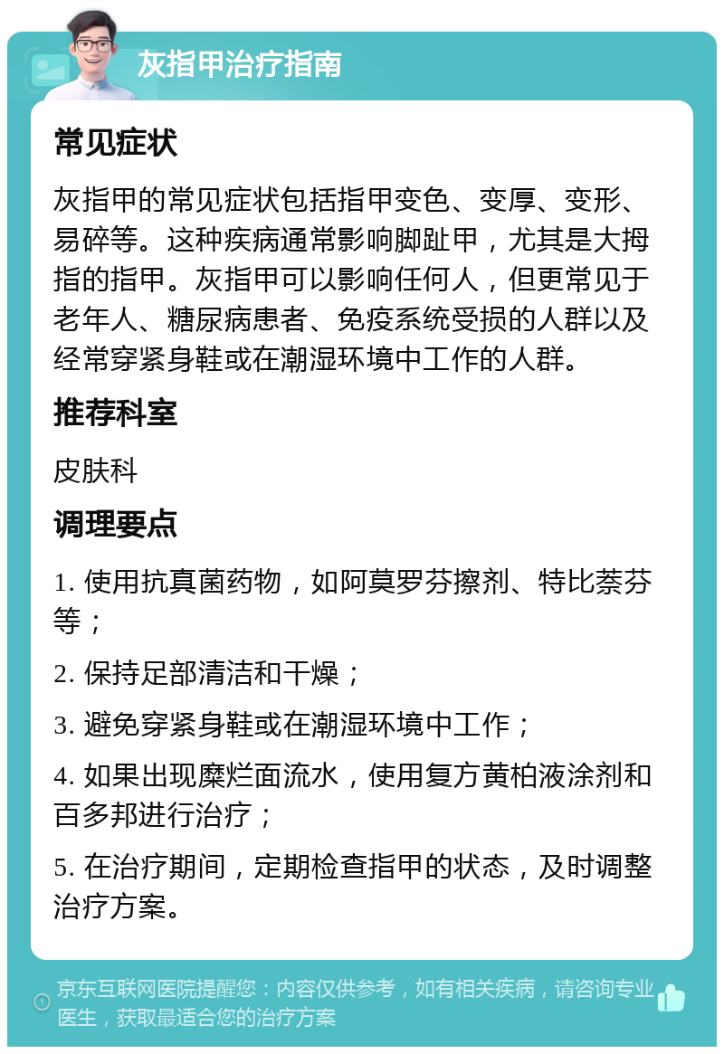 灰指甲治疗指南 常见症状 灰指甲的常见症状包括指甲变色、变厚、变形、易碎等。这种疾病通常影响脚趾甲，尤其是大拇指的指甲。灰指甲可以影响任何人，但更常见于老年人、糖尿病患者、免疫系统受损的人群以及经常穿紧身鞋或在潮湿环境中工作的人群。 推荐科室 皮肤科 调理要点 1. 使用抗真菌药物，如阿莫罗芬擦剂、特比萘芬等； 2. 保持足部清洁和干燥； 3. 避免穿紧身鞋或在潮湿环境中工作； 4. 如果出现糜烂面流水，使用复方黄柏液涂剂和百多邦进行治疗； 5. 在治疗期间，定期检查指甲的状态，及时调整治疗方案。