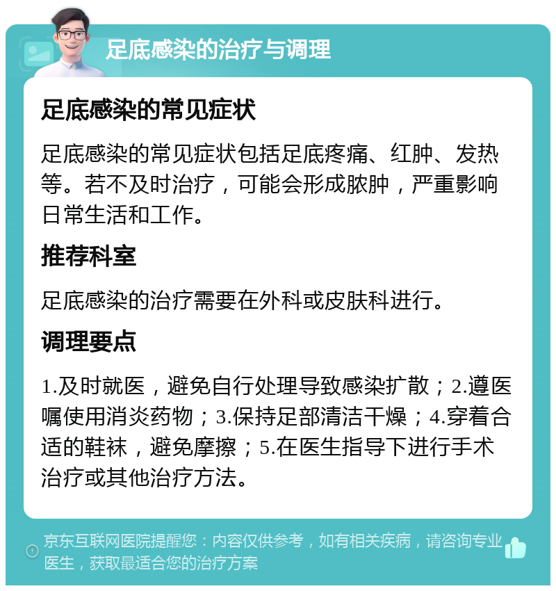 足底感染的治疗与调理 足底感染的常见症状 足底感染的常见症状包括足底疼痛、红肿、发热等。若不及时治疗，可能会形成脓肿，严重影响日常生活和工作。 推荐科室 足底感染的治疗需要在外科或皮肤科进行。 调理要点 1.及时就医，避免自行处理导致感染扩散；2.遵医嘱使用消炎药物；3.保持足部清洁干燥；4.穿着合适的鞋袜，避免摩擦；5.在医生指导下进行手术治疗或其他治疗方法。