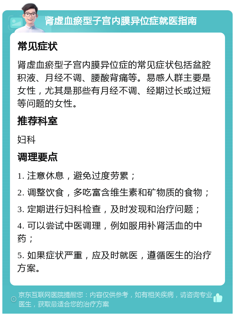 肾虚血瘀型子宫内膜异位症就医指南 常见症状 肾虚血瘀型子宫内膜异位症的常见症状包括盆腔积液、月经不调、腰酸背痛等。易感人群主要是女性，尤其是那些有月经不调、经期过长或过短等问题的女性。 推荐科室 妇科 调理要点 1. 注意休息，避免过度劳累； 2. 调整饮食，多吃富含维生素和矿物质的食物； 3. 定期进行妇科检查，及时发现和治疗问题； 4. 可以尝试中医调理，例如服用补肾活血的中药； 5. 如果症状严重，应及时就医，遵循医生的治疗方案。