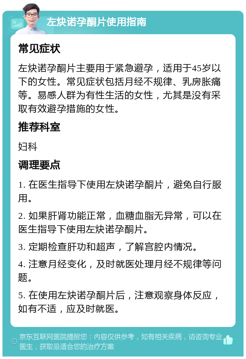 左炔诺孕酮片使用指南 常见症状 左炔诺孕酮片主要用于紧急避孕，适用于45岁以下的女性。常见症状包括月经不规律、乳房胀痛等。易感人群为有性生活的女性，尤其是没有采取有效避孕措施的女性。 推荐科室 妇科 调理要点 1. 在医生指导下使用左炔诺孕酮片，避免自行服用。 2. 如果肝肾功能正常，血糖血脂无异常，可以在医生指导下使用左炔诺孕酮片。 3. 定期检查肝功和超声，了解宫腔内情况。 4. 注意月经变化，及时就医处理月经不规律等问题。 5. 在使用左炔诺孕酮片后，注意观察身体反应，如有不适，应及时就医。