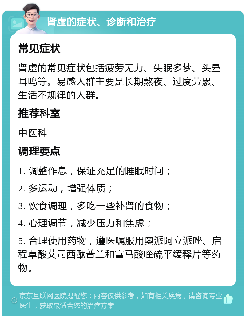 肾虚的症状、诊断和治疗 常见症状 肾虚的常见症状包括疲劳无力、失眠多梦、头晕耳鸣等。易感人群主要是长期熬夜、过度劳累、生活不规律的人群。 推荐科室 中医科 调理要点 1. 调整作息，保证充足的睡眠时间； 2. 多运动，增强体质； 3. 饮食调理，多吃一些补肾的食物； 4. 心理调节，减少压力和焦虑； 5. 合理使用药物，遵医嘱服用奥派阿立派唑、启程草酸艾司西酞普兰和富马酸喹硫平缓释片等药物。