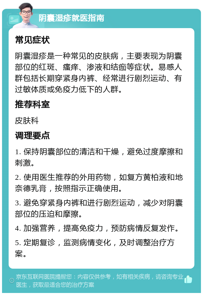 阴囊湿疹就医指南 常见症状 阴囊湿疹是一种常见的皮肤病，主要表现为阴囊部位的红斑、瘙痒、渗液和结痂等症状。易感人群包括长期穿紧身内裤、经常进行剧烈运动、有过敏体质或免疫力低下的人群。 推荐科室 皮肤科 调理要点 1. 保持阴囊部位的清洁和干燥，避免过度摩擦和刺激。 2. 使用医生推荐的外用药物，如复方黄柏液和地奈德乳膏，按照指示正确使用。 3. 避免穿紧身内裤和进行剧烈运动，减少对阴囊部位的压迫和摩擦。 4. 加强营养，提高免疫力，预防病情反复发作。 5. 定期复诊，监测病情变化，及时调整治疗方案。