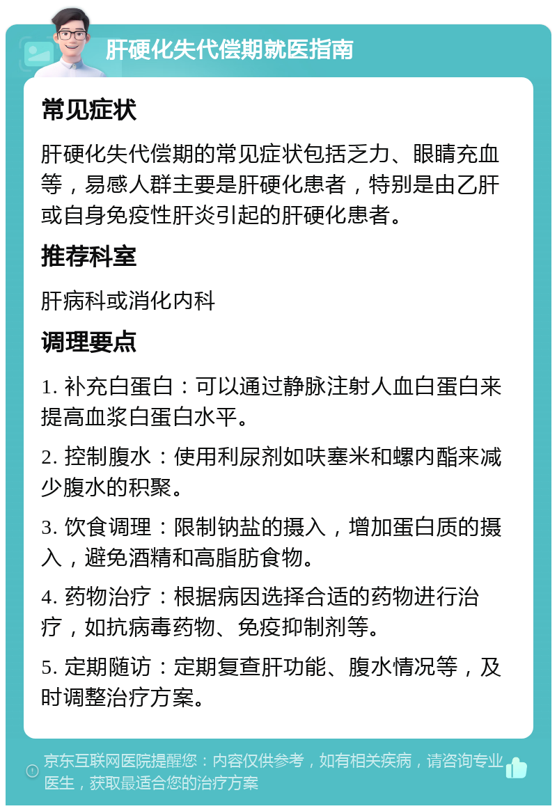 肝硬化失代偿期就医指南 常见症状 肝硬化失代偿期的常见症状包括乏力、眼睛充血等，易感人群主要是肝硬化患者，特别是由乙肝或自身免疫性肝炎引起的肝硬化患者。 推荐科室 肝病科或消化内科 调理要点 1. 补充白蛋白：可以通过静脉注射人血白蛋白来提高血浆白蛋白水平。 2. 控制腹水：使用利尿剂如呋塞米和螺内酯来减少腹水的积聚。 3. 饮食调理：限制钠盐的摄入，增加蛋白质的摄入，避免酒精和高脂肪食物。 4. 药物治疗：根据病因选择合适的药物进行治疗，如抗病毒药物、免疫抑制剂等。 5. 定期随访：定期复查肝功能、腹水情况等，及时调整治疗方案。