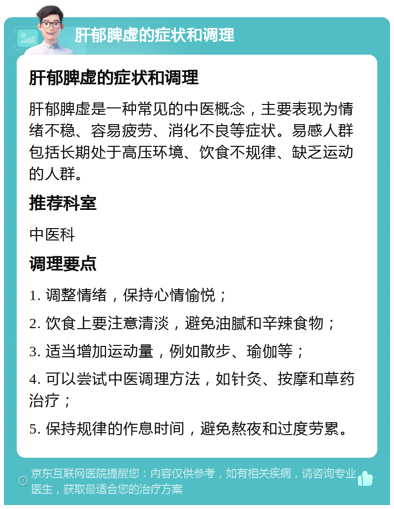 肝郁脾虚的症状和调理 肝郁脾虚的症状和调理 肝郁脾虚是一种常见的中医概念，主要表现为情绪不稳、容易疲劳、消化不良等症状。易感人群包括长期处于高压环境、饮食不规律、缺乏运动的人群。 推荐科室 中医科 调理要点 1. 调整情绪，保持心情愉悦； 2. 饮食上要注意清淡，避免油腻和辛辣食物； 3. 适当增加运动量，例如散步、瑜伽等； 4. 可以尝试中医调理方法，如针灸、按摩和草药治疗； 5. 保持规律的作息时间，避免熬夜和过度劳累。