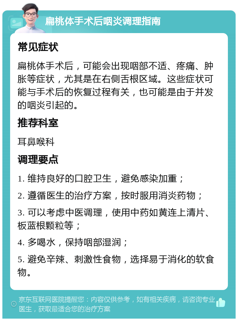 扁桃体手术后咽炎调理指南 常见症状 扁桃体手术后，可能会出现咽部不适、疼痛、肿胀等症状，尤其是在右侧舌根区域。这些症状可能与手术后的恢复过程有关，也可能是由于并发的咽炎引起的。 推荐科室 耳鼻喉科 调理要点 1. 维持良好的口腔卫生，避免感染加重； 2. 遵循医生的治疗方案，按时服用消炎药物； 3. 可以考虑中医调理，使用中药如黄连上清片、板蓝根颗粒等； 4. 多喝水，保持咽部湿润； 5. 避免辛辣、刺激性食物，选择易于消化的软食物。