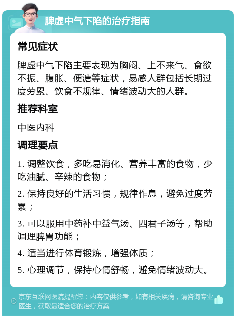 脾虚中气下陷的治疗指南 常见症状 脾虚中气下陷主要表现为胸闷、上不来气、食欲不振、腹胀、便溏等症状，易感人群包括长期过度劳累、饮食不规律、情绪波动大的人群。 推荐科室 中医内科 调理要点 1. 调整饮食，多吃易消化、营养丰富的食物，少吃油腻、辛辣的食物； 2. 保持良好的生活习惯，规律作息，避免过度劳累； 3. 可以服用中药补中益气汤、四君子汤等，帮助调理脾胃功能； 4. 适当进行体育锻炼，增强体质； 5. 心理调节，保持心情舒畅，避免情绪波动大。