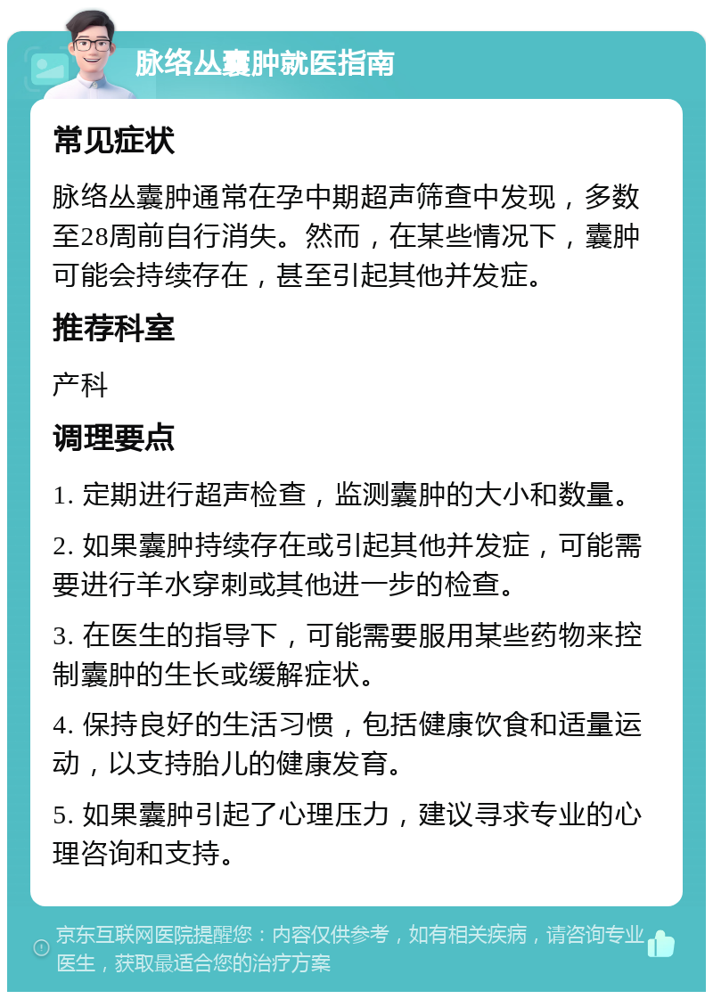 脉络丛囊肿就医指南 常见症状 脉络丛囊肿通常在孕中期超声筛查中发现，多数至28周前自行消失。然而，在某些情况下，囊肿可能会持续存在，甚至引起其他并发症。 推荐科室 产科 调理要点 1. 定期进行超声检查，监测囊肿的大小和数量。 2. 如果囊肿持续存在或引起其他并发症，可能需要进行羊水穿刺或其他进一步的检查。 3. 在医生的指导下，可能需要服用某些药物来控制囊肿的生长或缓解症状。 4. 保持良好的生活习惯，包括健康饮食和适量运动，以支持胎儿的健康发育。 5. 如果囊肿引起了心理压力，建议寻求专业的心理咨询和支持。