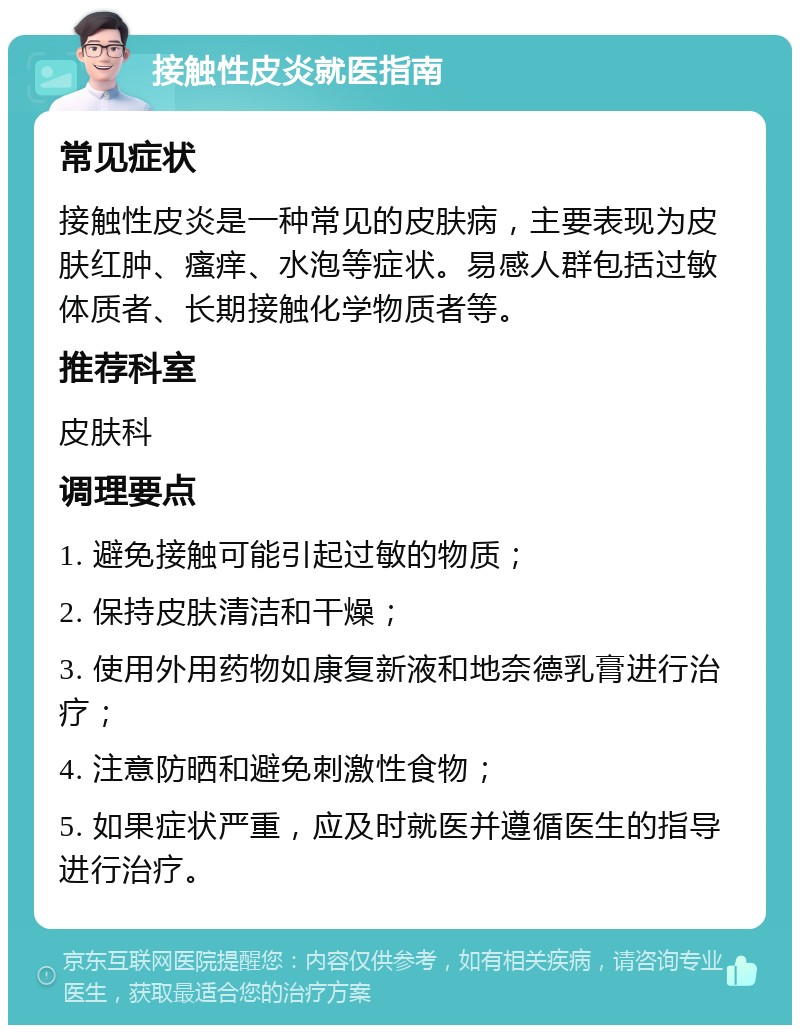 接触性皮炎就医指南 常见症状 接触性皮炎是一种常见的皮肤病，主要表现为皮肤红肿、瘙痒、水泡等症状。易感人群包括过敏体质者、长期接触化学物质者等。 推荐科室 皮肤科 调理要点 1. 避免接触可能引起过敏的物质； 2. 保持皮肤清洁和干燥； 3. 使用外用药物如康复新液和地奈德乳膏进行治疗； 4. 注意防晒和避免刺激性食物； 5. 如果症状严重，应及时就医并遵循医生的指导进行治疗。